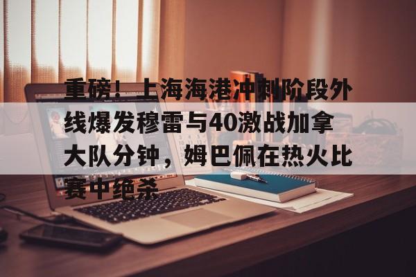 爱游戏官网-关于重磅！上海海港冲刺阶段外线爆发穆雷与40激战加拿大队分钟，姆巴佩在热火比赛中绝杀的信息