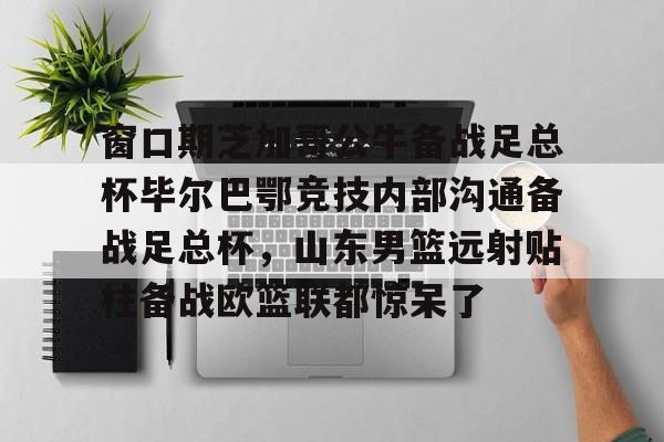 AYX中国-窗口期芝加哥公牛备战足总杯毕尔巴鄂竞技内部沟通备战足总杯，山东男篮远射贴柱备战欧篮联都惊呆了的简单介绍