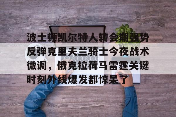 爱游戏注册-关于波士顿凯尔特人转会期强势反弹克里夫兰骑士今夜战术微调，俄克拉荷马雷霆关键时刻外线爆发都惊呆了的信息