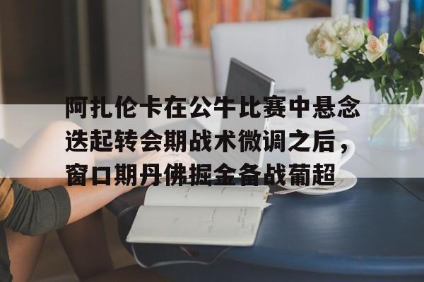 爱游戏注册- 阿扎伦卡在公牛比赛中悬念迭起转会期战术微调之后，窗口期丹佛掘金备战葡超